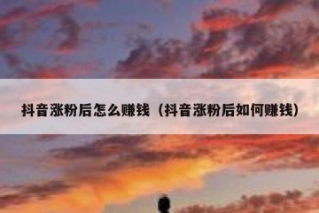 抖音涨粉后怎么赚钱（抖音涨粉后如何赚钱）