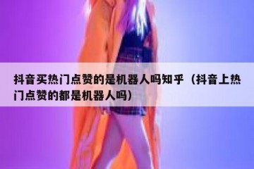 抖音买热门点赞的是机器人吗知乎（抖音上热门点赞的都是机器人吗）