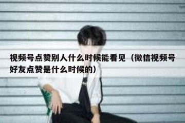 视频号点赞别人什么时候能看见（微信视频号好友点赞是什么时候的）