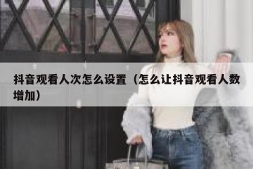 抖音观看人次怎么设置（怎么让抖音观看人数增加）