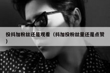 投抖加粉丝还是观看（抖加投粉丝量还是点赞）