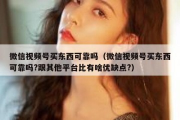 微信视频号买东西可靠吗（微信视频号买东西可靠吗?跟其他平台比有啥优缺点?）