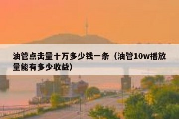 油管点击量十万多少钱一条（油管10w播放量能有多少收益）