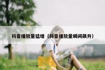 抖音播放量猛增（抖音播放量瞬间飙升）
