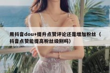用抖音dou+提升点赞评论还是增加粉丝（抖音点赞能提高粉丝级别吗）