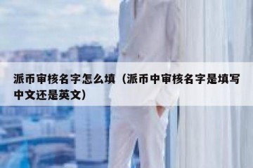 派币审核名字怎么填（派币中审核名字是填写中文还是英文）