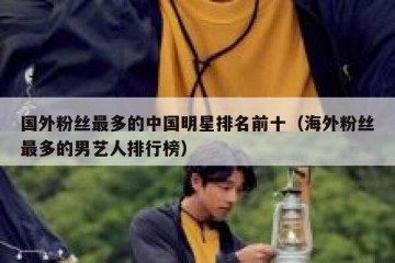 国外粉丝最多的中国明星排名前十（海外粉丝最多的男艺人排行榜）