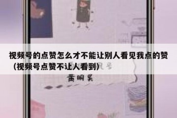 视频号的点赞怎么才不能让别人看见我点的赞（视频号点赞不让人看到）