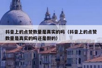 抖音上的点赞数量是真实的吗（抖音上的点赞数量是真实的吗还是假的）