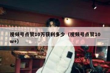 视频号点赞10万获利多少（视频号点赞10w+）