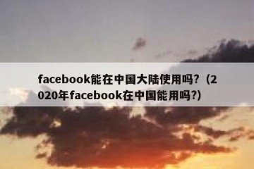 facebook能在中国大陆使用吗?（2020年facebook在中国能用吗?）