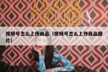 视频号怎么上传商品（视频号怎么上传商品图片）