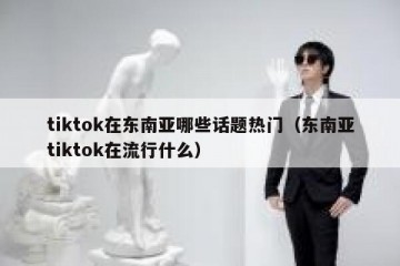 tiktok在东南亚哪些话题热门（东南亚tiktok在流行什么）