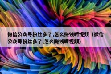 微信公众号粉丝多了,怎么赚钱呢视频（微信公众号粉丝多了,怎么赚钱呢视频）