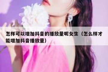 怎样可以增加抖音的播放量呢女生（怎么样才能增加抖音播放量）