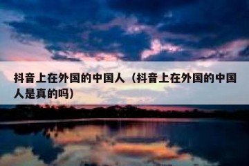 抖音上在外国的中国人（抖音上在外国的中国人是真的吗）