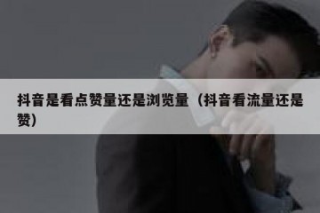 抖音是看点赞量还是浏览量（抖音看流量还是赞）