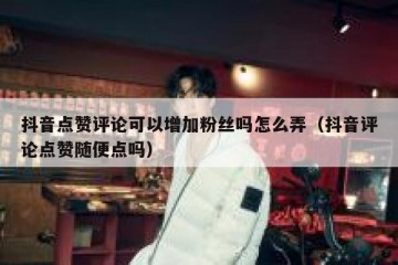 抖音点赞评论可以增加粉丝吗怎么弄（抖音评论点赞随便点吗）
