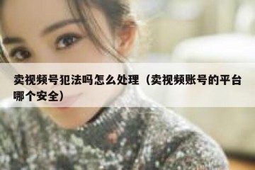 卖视频号犯法吗怎么处理（卖视频账号的平台哪个安全）