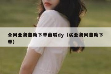 全网业务自助下单商城dy（买业务网自助下单）