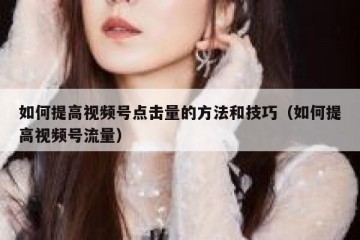 如何提高视频号点击量的方法和技巧（如何提高视频号流量）