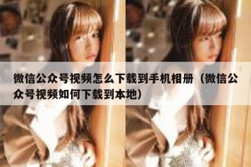 微信公众号视频怎么下载到手机相册（微信公众号视频如何下载到本地）