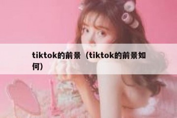 tiktok的前景（tiktok的前景如何）