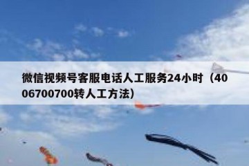 微信视频号客服电话人工服务24小时（4006700700转人工方法）