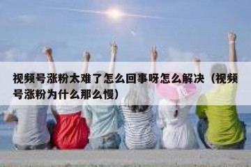 视频号涨粉太难了怎么回事呀怎么解决（视频号涨粉为什么那么慢）