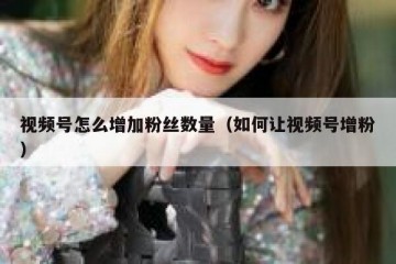 视频号怎么增加粉丝数量（如何让视频号增粉）