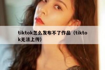tiktok怎么发布不了作品（tiktok无法上传）