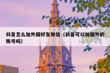 抖音怎么加外国好友微信（抖音可以加国外的账号吗）