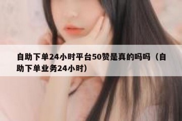 自助下单24小时平台50赞是真的吗吗（自助下单业务24小时）