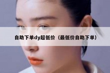 自助下单dy超低价（最低价自助下单）