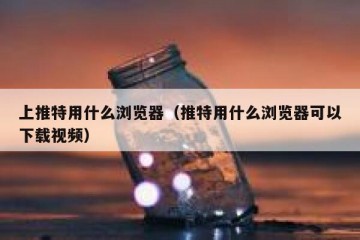 上推特用什么浏览器（推特用什么浏览器可以下载视频）