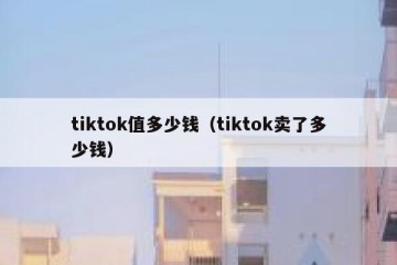 tiktok值多少钱（tiktok卖了多少钱）