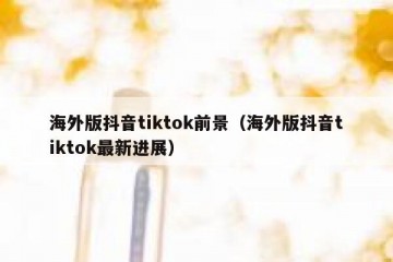 海外版抖音tiktok前景（海外版抖音tiktok最新进展）