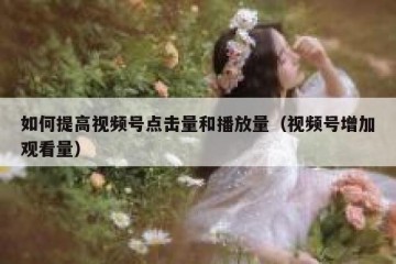如何提高视频号点击量和播放量（视频号增加观看量）