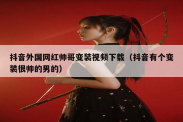 抖音外国网红帅哥变装视频下载（抖音有个变装很帅的男的）