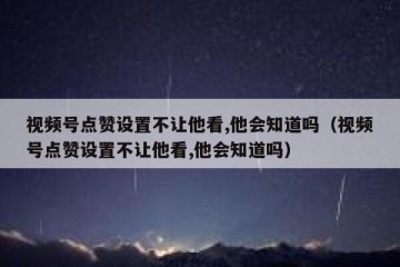视频号点赞设置不让他看,他会知道吗（视频号点赞设置不让他看,他会知道吗）