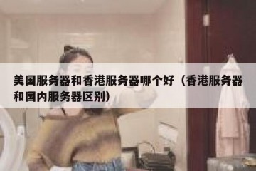 美国服务器和香港服务器哪个好（香港服务器和国内服务器区别）