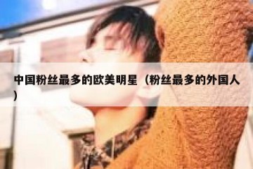 中国粉丝最多的欧美明星（粉丝最多的外国人）