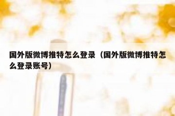 国外版微博推特怎么登录（国外版微博推特怎么登录账号）