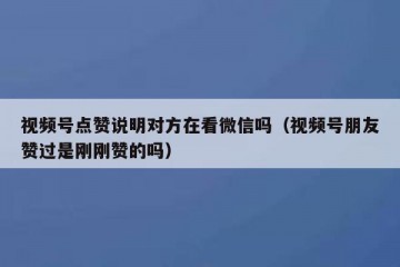 视频号点赞说明对方在看微信吗（视频号朋友赞过是刚刚赞的吗）