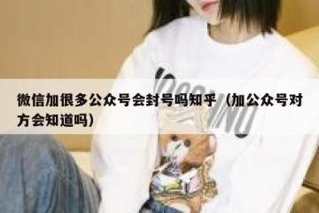 微信加很多公众号会封号吗知乎（加公众号对方会知道吗）