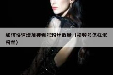 如何快速增加视频号粉丝数量（视频号怎样涨粉丝）