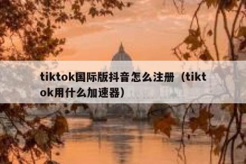 tiktok国际版抖音怎么注册（tiktok用什么加速器）