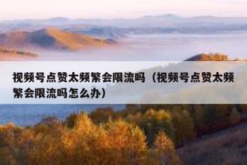 视频号点赞太频繁会限流吗（视频号点赞太频繁会限流吗怎么办）