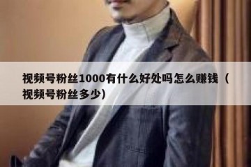 视频号粉丝1000有什么好处吗怎么赚钱（视频号粉丝多少）