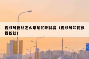 视频号粉丝怎么增加的啊抖音（视频号如何获得粉丝）